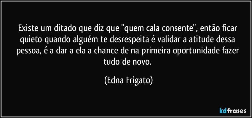 Existe um ditado que diz que "quem cala consente", então ficar quieto quando alguém te desrespeita é validar a atitude dessa pessoa, é a dar a ela a chance de na primeira oportunidade fazer tudo de novo. (Edna Frigato)