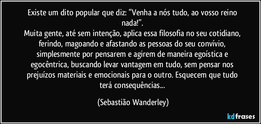 Existe um dito popular que diz: “Venha a nós tudo, ao vosso reino nada!”. 
Muita gente, até sem intenção, aplica essa filosofia no seu cotidiano, ferindo, magoando e afastando as pessoas do seu convívio, simplesmente por pensarem e agirem de maneira egoística e egocêntrica, buscando levar vantagem em tudo, sem pensar nos prejuízos materiais e emocionais para o outro. Esquecem que tudo terá consequências... (Sebastião Wanderley)