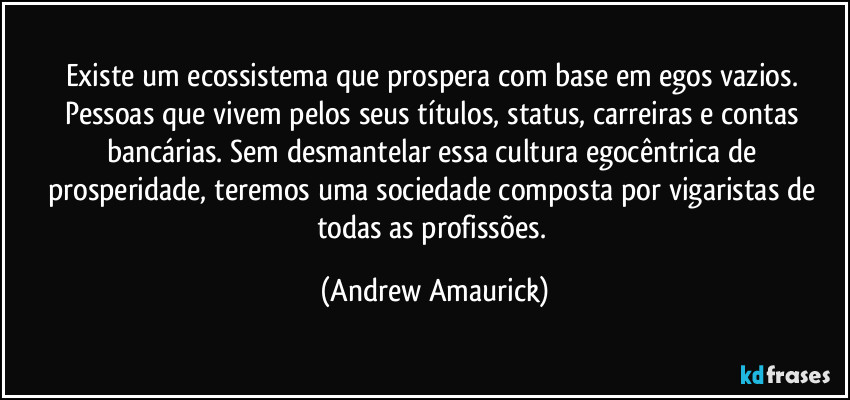 Existe um ecossistema que prospera com base em egos vazios. Pessoas que vivem pelos seus títulos, status, carreiras e contas bancárias. Sem desmantelar essa cultura egocêntrica de prosperidade, teremos uma sociedade composta por vigaristas de todas as profissões. (Andrew Amaurick)