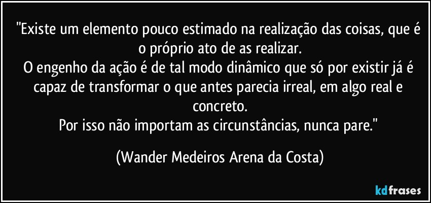 "Existe um elemento pouco estimado na realização das coisas, que é o próprio ato de as realizar.
O engenho da ação é de tal modo dinâmico que só por existir já é capaz de transformar o que antes parecia irreal, em algo real e concreto.
Por isso não importam as circunstâncias, nunca pare." (Wander Medeiros Arena da Costa)