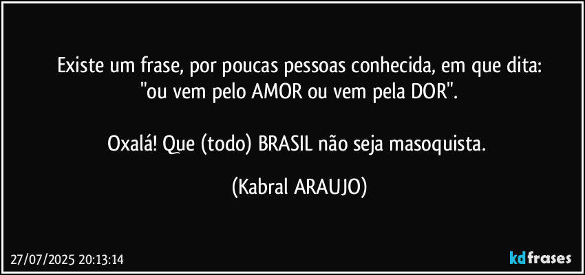 Existe um frase, por poucas pessoas conhecida, em que dita:
"ou vem pelo AMOR ou vem pela DOR".

Oxalá! Que (todo) BRASIL não seja masoquista. (KABRAL ARAUJO)