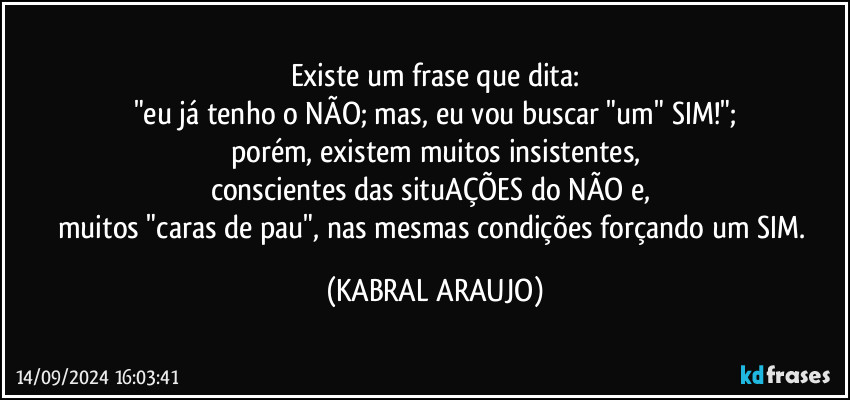 Existe um frase que dita:
"eu já tenho o NÃO; mas, eu vou buscar "um" SIM!";
porém, existem muitos insistentes,
conscientes das situAÇÕES do NÃO e, 
muitos "caras de pau", nas mesmas condições forçando um SIM. (KABRAL ARAUJO)