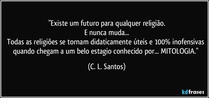 "Existe um futuro para qualquer religião.
E nunca muda...
Todas as religiões se tornam didaticamente úteis e 100% inofensivas quando chegam a um belo estagio conhecido por... MITOLOGIA." (C. L. Santos)