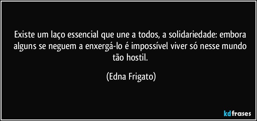 Existe um laço essencial que une a todos, a solidariedade: embora alguns se neguem a enxergá-lo é impossível viver só nesse mundo tão hostil. (Edna Frigato)