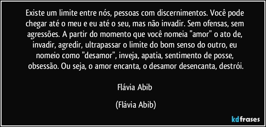 Existe um limite entre nós, pessoas com discernimentos. Você pode chegar até o meu e eu até o seu, mas não invadir. Sem ofensas, sem agressões. A partir do momento que você nomeia "amor" o ato de, invadir, agredir, ultrapassar o limite do bom senso do outro, eu nomeio como "desamor", inveja, apatia, sentimento de posse, obsessão. Ou seja, o amor encanta, o desamor desencanta, destrói.

Flávia Abib (Flávia Abib)