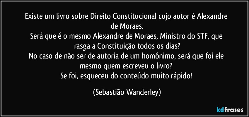 Existe um livro sobre Direito Constitucional cujo autor é Alexandre de Moraes.
Será que é o mesmo Alexandre de Moraes, Ministro do STF, que rasga a Constituição todos os dias?
No caso de não ser de autoria de um homônimo, será que foi ele mesmo quem escreveu o livro? 
Se foi, esqueceu do conteúdo muito rápido! (Sebastião Wanderley)