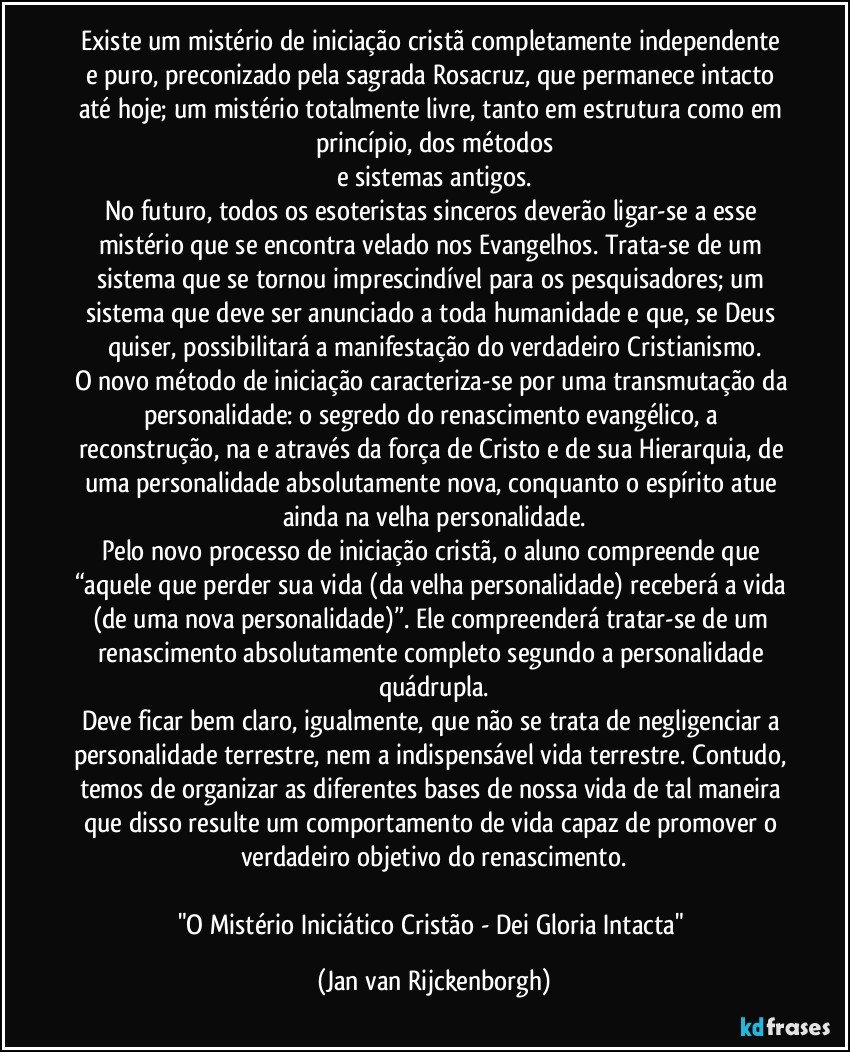 Existe um mistério de iniciação cristã completamente independente e puro, preconizado pela sagrada Rosacruz, que permanece intacto até hoje; um mistério totalmente livre, tanto em estrutura como em princípio, dos métodos
e sistemas antigos.
No futuro, todos os esoteristas sinceros deverão ligar-se a esse mistério que se encontra velado nos Evangelhos. Trata-se de um sistema que se tornou imprescindível para os pesquisadores; um sistema que deve ser anunciado a toda humanidade e que, se Deus quiser, possibilitará a manifestação do verdadeiro Cristianismo.
O novo método de iniciação caracteriza-se por uma transmutação da personalidade: o segredo do renascimento evangélico, a reconstrução, na e através da força de Cristo e de sua Hierarquia, de uma personalidade absolutamente nova, conquanto o espírito atue ainda na velha personalidade.
Pelo novo processo de iniciação cristã, o aluno compreende que “aquele que perder sua vida (da velha personalidade) receberá a vida (de uma nova personalidade)”. Ele compreenderá tratar-se de um renascimento absolutamente completo segundo a personalidade quádrupla.
Deve ficar bem claro, igualmente, que não se trata de negligenciar a personalidade terrestre, nem a indispensável vida terrestre. Contudo, temos de organizar as diferentes bases de nossa vida de tal maneira que disso resulte um comportamento de vida capaz de promover o verdadeiro objetivo do renascimento.
"O Mistério Iniciático Cristão - Dei Gloria Intacta" (Jan van Rijckenborgh)