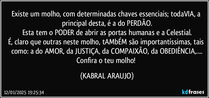 Existe um molho, com determinadas chaves essenciais; todaVIA, a principal desta, é a do PERDÃO.
Esta tem o PODER de abrir as portas humanas e a Celestial.
É, claro que outras neste molho, tAMbÉM são importantíssimas, tais como: a do AMOR, da JUSTIÇA, da COMPAIXÃO, da OBEDIÊNCIA,...
Confira o teu molho! (KABRAL ARAUJO)