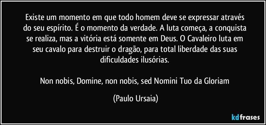 Existe um momento em que todo homem deve se expressar através do seu espírito. É o momento da verdade. A luta começa, a conquista se realiza, mas a vitória está somente em Deus. O Cavaleiro luta em seu cavalo para destruir o dragão, para total liberdade das suas dificuldades ilusórias. 

Non nobis, Domine, non nobis, sed Nomini Tuo da Gloriam (Paulo Ursaia)