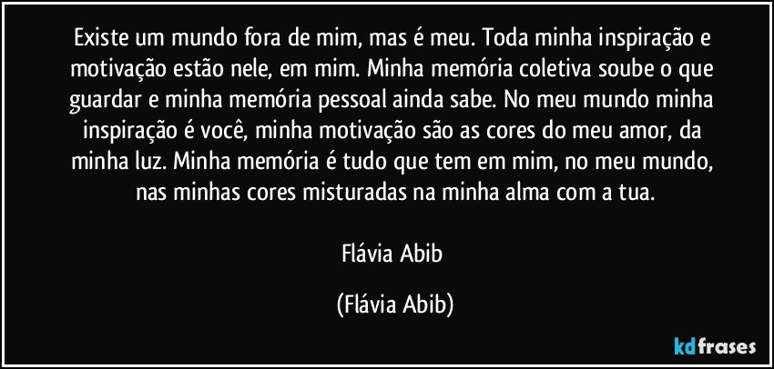 Existe um mundo fora de mim, mas é meu. Toda minha inspiração e motivação estão nele, em mim. Minha memória coletiva soube o que guardar e minha memória pessoal ainda sabe. No meu mundo minha inspiração é você, minha motivação são as cores do meu amor, da minha luz. Minha memória é tudo que tem em mim, no meu mundo, nas minhas cores misturadas na minha alma com a tua.

Flávia Abib (Flávia Abib)