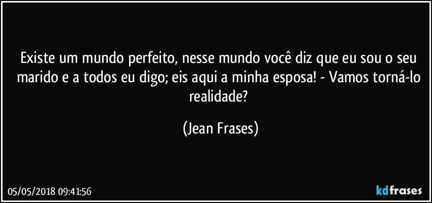 Existe um mundo perfeito, nesse mundo você diz que eu sou o seu marido e a todos eu digo; eis aqui a minha esposa! - Vamos torná-lo realidade? (Jean Frases)