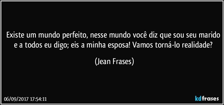 Existe um mundo perfeito, nesse mundo você diz que sou seu marido e a todos eu digo; eis a minha esposa! Vamos torná-lo realidade? (Jean Frases)