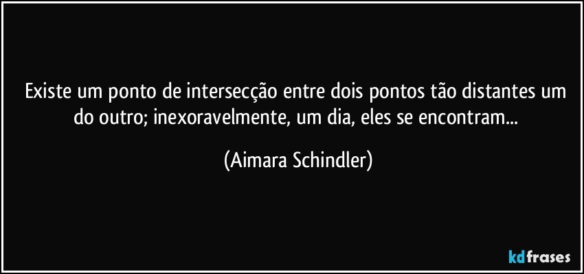 Existe um ponto de intersecção entre dois pontos tão distantes um do outro; inexoravelmente, um dia, eles se encontram... (Aimara Schindler)