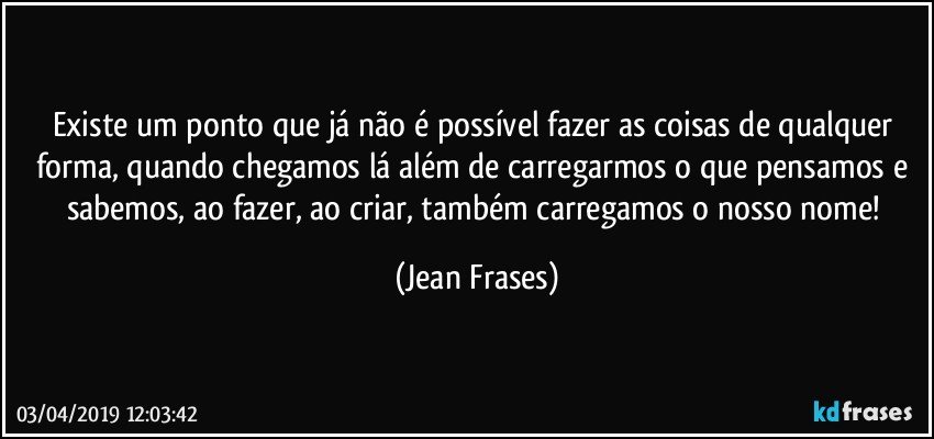 Existe um ponto que já não é possível fazer as coisas de qualquer forma, quando chegamos lá além de carregarmos o que pensamos e sabemos, ao fazer, ao criar, também carregamos o nosso nome! (Jean Frases)