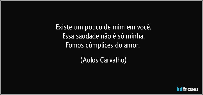 Existe um pouco de mim em você.
Essa saudade não é só minha.
Fomos cúmplices do amor. (Aulos Carvalho)