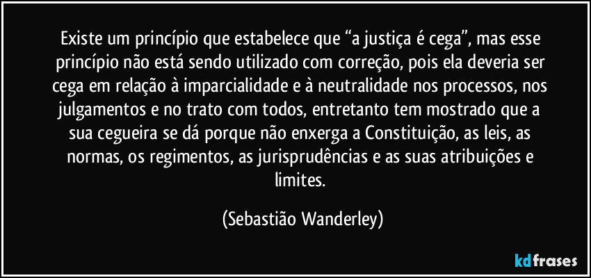 Existe um princípio que estabelece que “a justiça é cega”, mas esse princípio não está sendo utilizado com correção, pois ela deveria ser cega em relação à imparcialidade e à neutralidade nos processos, nos julgamentos e no trato com todos, entretanto tem mostrado que a sua cegueira se dá porque não enxerga a Constituição, as leis, as normas, os regimentos, as jurisprudências e as suas atribuições e limites. (Sebastião Wanderley)