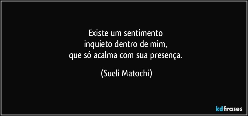 Existe um sentimento 
inquieto dentro de mim, 
que só acalma com sua presença. (Sueli Matochi)