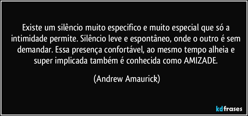 Existe um silêncio muito especifico e muito especial que só a intimidade permite. Silêncio leve e espontâneo, onde o outro é sem demandar. Essa presença confortável, ao mesmo tempo alheia e super implicada também é conhecida como AMIZADE. (Andrew Amaurick)