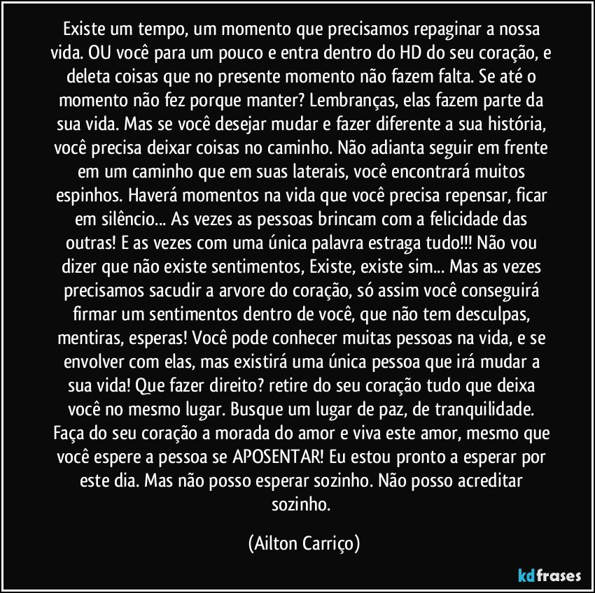 Existe um tempo, um momento que precisamos repaginar a nossa vida. OU você para um pouco e entra dentro do HD do seu coração, e deleta coisas que no presente momento não fazem falta. Se até o momento não fez porque manter? Lembranças, elas fazem parte da sua vida. Mas se você desejar mudar e fazer diferente a sua história, você precisa deixar coisas no caminho. Não adianta seguir em frente em um caminho que em suas laterais, você encontrará muitos espinhos. Haverá momentos na vida que você precisa repensar, ficar em silêncio... As vezes as pessoas brincam com a felicidade das outras! E as vezes com uma única palavra estraga tudo!!! Não vou dizer que não existe sentimentos, Existe, existe sim... Mas as vezes precisamos sacudir a arvore do coração, só assim você conseguirá firmar um sentimentos dentro de você, que não tem desculpas, mentiras, esperas! Você pode conhecer muitas pessoas na vida, e se envolver com elas, mas existirá uma única pessoa que irá mudar a sua vida! Que fazer direito? retire do seu coração tudo que deixa você no mesmo lugar. Busque um lugar de paz, de tranquilidade. Faça do seu coração a morada do amor e viva este amor, mesmo que você espere a pessoa se APOSENTAR! Eu estou pronto a esperar por este dia. Mas não posso esperar sozinho. Não posso acreditar sozinho. (Ailton Carriço)