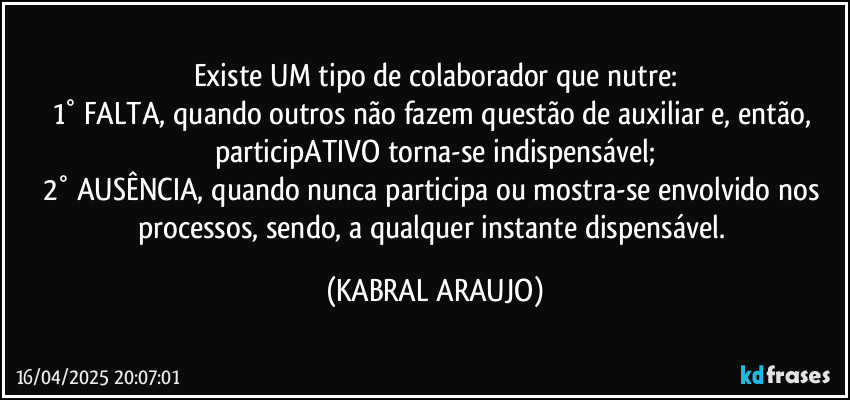 Existe UM tipo de colaborador que nutre:
1° FALTA, quando outros não fazem questão de auxiliar e, então, participATIVO torna-se indispensável;
2° AUSÊNCIA, quando nunca participa ou mostra-se envolvido nos processos, sendo, a qualquer instante dispensável. (KABRAL ARAUJO)