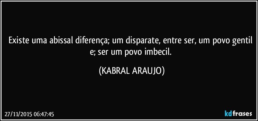 Existe uma abissal diferença; um disparate, entre ser, um povo gentil e; ser um povo imbecil. (KABRAL ARAUJO)