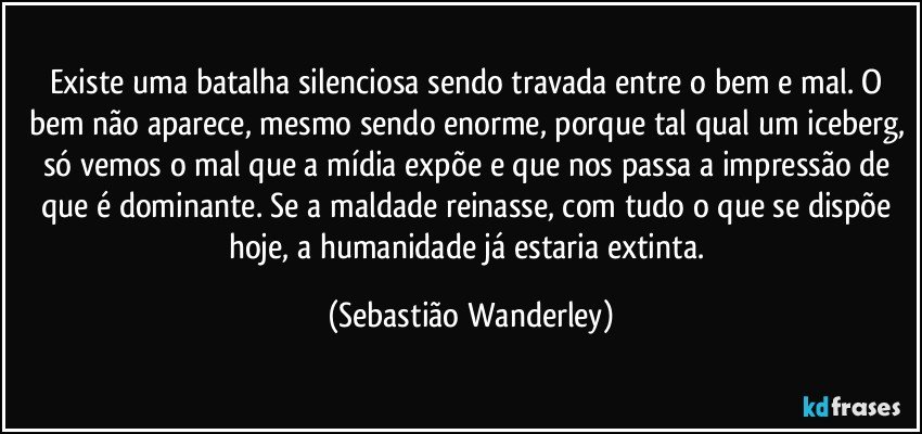 Existe uma batalha silenciosa sendo travada entre o bem e mal. O bem não aparece, mesmo sendo enorme, porque tal qual um iceberg, só vemos o mal que a mídia expõe e que nos passa a impressão de que é dominante. Se a maldade reinasse, com tudo o que se dispõe hoje, a humanidade já estaria extinta. (Sebastião Wanderley)