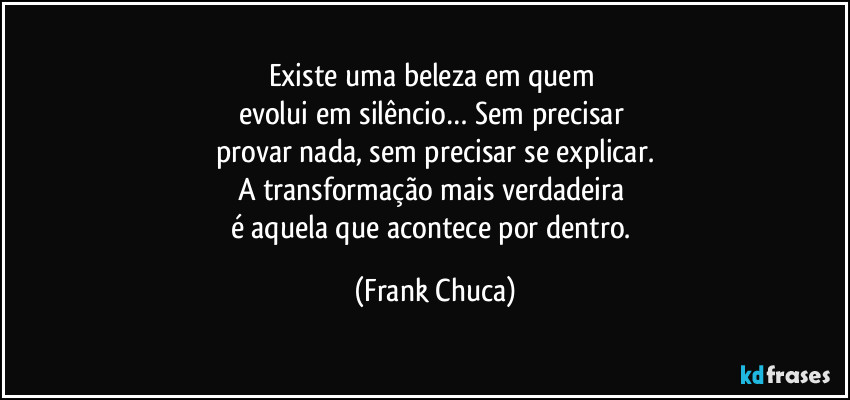 Existe uma beleza em quem 
evolui em silêncio… Sem precisar 
provar nada, sem precisar se explicar.
A transformação mais verdadeira 
é aquela que acontece por dentro. (Frank Chuca)