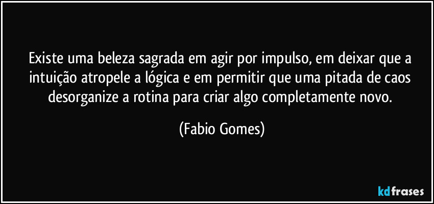 Existe uma beleza sagrada em agir por impulso, em deixar que a intuição atropele a lógica e em permitir que uma pitada de caos desorganize a rotina para criar algo completamente novo. (Fabio Gomes)