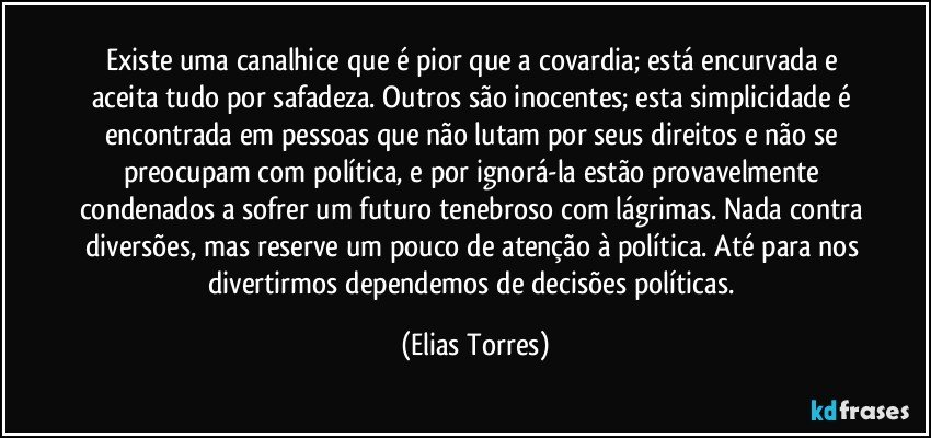 Existe uma canalhice que é pior que a covardia; está encurvada e aceita tudo por safadeza. Outros são inocentes; esta simplicidade é encontrada em pessoas que não lutam por seus direitos e não se preocupam com política, e por ignorá-la estão provavelmente condenados a sofrer um futuro tenebroso com lágrimas. Nada contra diversões, mas reserve um pouco de atenção à política. Até para nos divertirmos dependemos de decisões políticas. (Elias Torres)