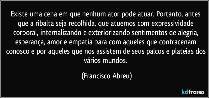 Existe uma cena em que nenhum ator pode atuar. Portanto, antes que a ribalta seja recolhida, que atuemos com expressividade corporal, internalizando e exteriorizando sentimentos de alegria, esperança, amor e empatia para com aqueles que contracenam conosco e por aqueles que nos assistem de seus palcos e plateias dos vários mundos. (Francisco Abreu)