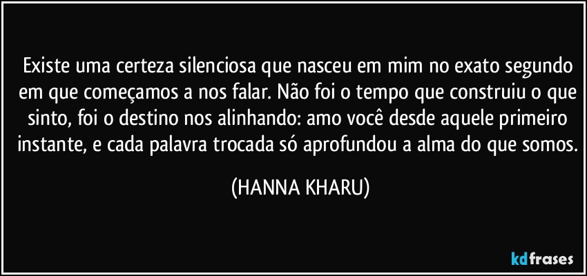 Existe uma certeza silenciosa que nasceu em mim no exato segundo em que começamos a nos falar. Não foi o tempo que construiu o que sinto, foi o destino nos alinhando: amo você desde aquele primeiro instante, e cada palavra trocada só aprofundou a alma do que somos. (HANNA KHARU)