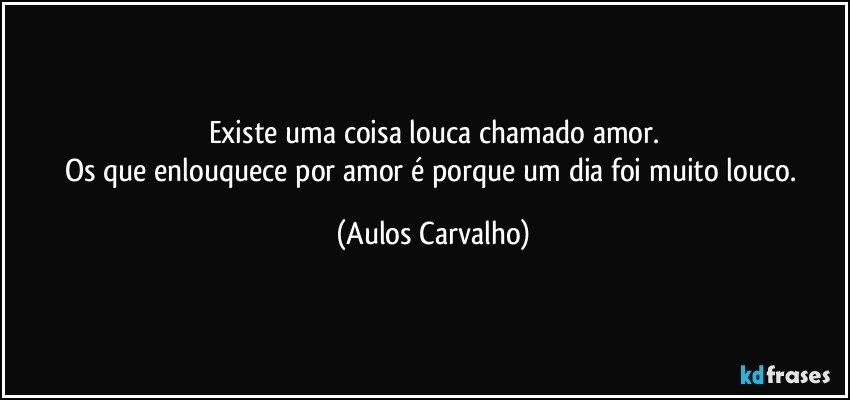 Existe uma coisa louca chamado amor.
Os que enlouquece por amor é porque um dia foi muito louco. (Aulos Carvalho)