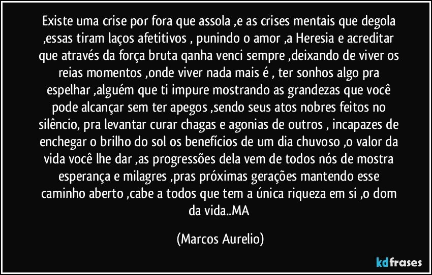 Existe uma  crise por fora que assola ,e as crises mentais que degola ,essas   tiram  laços afetitivos , punindo o amor ,a Heresia e acreditar que através da força bruta qanha venci  sempre ,deixando de viver os reias momentos ,onde viver nada mais  é , ter sonhos algo pra espelhar ,alguém que ti impure mostrando as grandezas que você pode alcançar sem ter apegos ,sendo seus  atos nobres feitos no silêncio, pra levantar curar chagas e agonias de outros , incapazes de enchegar o brilho do sol os benefícios de um dia chuvoso ,o valor  da vida você lhe dar ,as progressões dela vem de todos nós de mostra esperança e milagres ,pras próximas gerações mantendo esse caminho aberto ,cabe a todos que tem a única riqueza em si ,o dom da vida..MA (Marcos Aurelio)