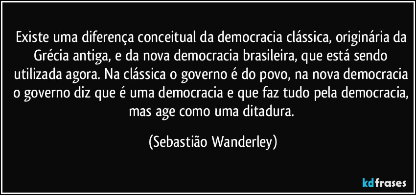 Existe uma diferença conceitual da democracia clássica, originária da Grécia antiga, e da nova democracia brasileira, que está sendo utilizada agora. Na clássica o governo é do povo, na nova democracia o governo diz que é uma democracia e que faz tudo pela democracia, mas age como uma ditadura. (Sebastião Wanderley)