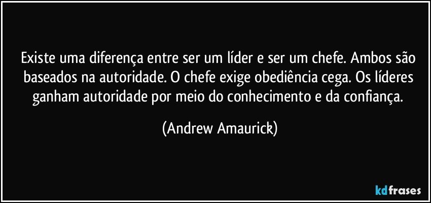 Existe uma diferença entre ser um líder e ser um chefe. Ambos são baseados na autoridade. O chefe exige obediência cega. Os líderes ganham autoridade por meio do conhecimento e da confiança. (Andrew Amaurick)