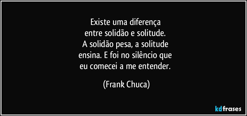 Existe uma diferença 
entre solidão e solitude. 
A solidão pesa, a solitude 
ensina. E foi no silêncio que 
eu comecei a me entender. (Frank Chuca)