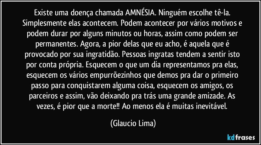 Existe uma doença chamada AMNÉSIA. Ninguém escolhe tê-la. Simplesmente elas acontecem. Podem acontecer por vários motivos e podem durar por alguns minutos ou horas, assim como podem ser permanentes. Agora, a pior delas que eu acho, é aquela que é provocado por sua ingratidão. Pessoas ingratas tendem a sentir isto por conta própria. Esquecem o que um dia representamos pra elas, esquecem os vários empurrõezinhos que demos pra dar o primeiro passo para conquistarem alguma coisa, esquecem os amigos, os parceiros e assim, vão deixando pra trás uma grande amizade. As vezes, é pior que a morte!!  Ao menos ela é muitas inevitável. (Glaucio Lima)
