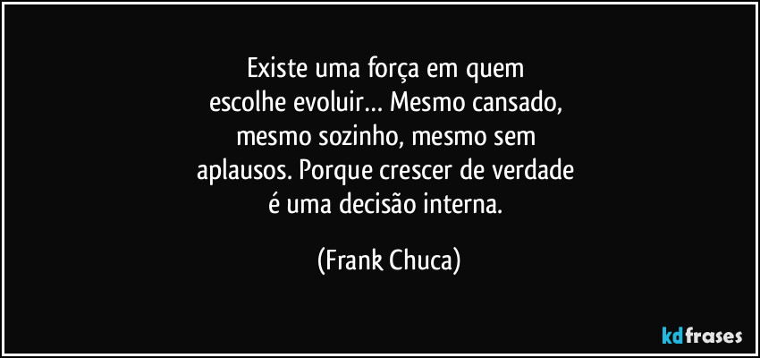 Existe uma força em quem 
escolhe evoluir… Mesmo cansado, 
mesmo sozinho, mesmo sem 
aplausos. Porque crescer de verdade 
é uma decisão interna. (Frank Chuca)