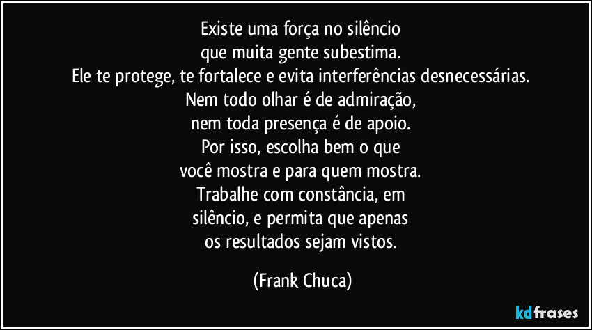 Existe uma força no silêncio 
que muita gente subestima. 
Ele te protege, te fortalece e evita interferências desnecessárias. 
Nem todo olhar é de admiração, 
nem toda presença é de apoio. 
Por isso, escolha bem o que 
você mostra e para quem mostra. 
Trabalhe com constância, em 
silêncio, e permita que apenas 
os resultados sejam vistos. (Frank Chuca)