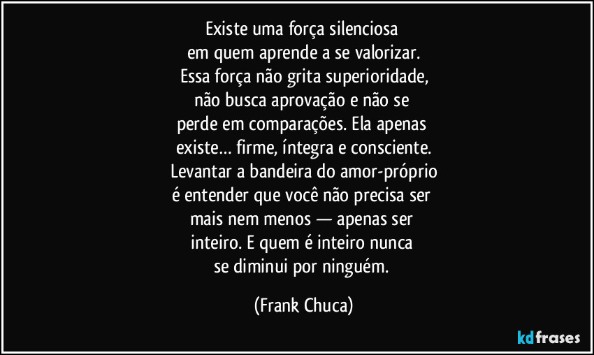 Existe uma força silenciosa 
em quem aprende a se valorizar.
Essa força não grita superioridade,
não busca aprovação e não se 
perde em comparações. Ela apenas 
existe… firme, íntegra e consciente.
Levantar a bandeira do amor-próprio
é entender que você não precisa ser 
mais nem menos — apenas ser 
inteiro. E quem é inteiro nunca 
se diminui por ninguém. (Frank Chuca)