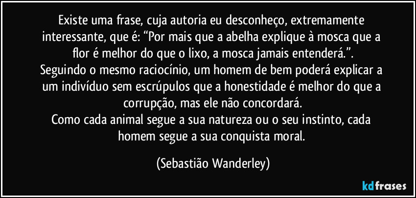 Existe uma frase, cuja autoria eu desconheço, extremamente interessante, que é: “Por mais que a abelha explique à mosca que a flor é melhor do que o lixo, a mosca jamais entenderá.”.
Seguindo o mesmo raciocínio, um homem de bem poderá explicar a um indivíduo sem escrúpulos que a honestidade é melhor do que a corrupção, mas ele não concordará.
Como cada animal segue a sua natureza ou o seu instinto, cada homem segue a sua conquista moral. (Sebastião Wanderley)