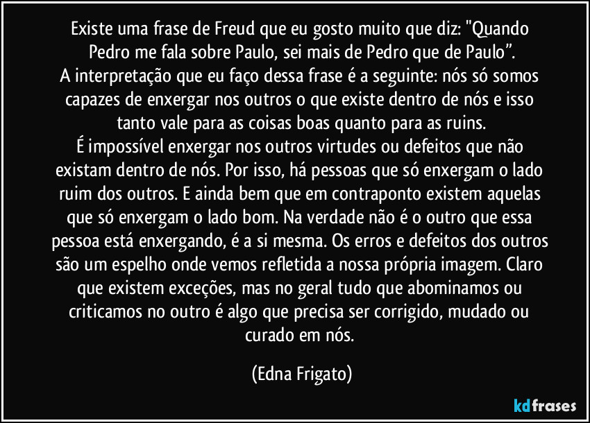 Existe uma frase de Freud que eu gosto muito que diz: "Quando Pedro me fala sobre Paulo, sei mais de Pedro que de Paulo”.
A interpretação que eu faço dessa frase é a seguinte: nós só somos capazes de enxergar nos outros o que existe dentro de nós e isso tanto vale para as coisas boas quanto para as ruins.
É impossível enxergar nos outros virtudes ou defeitos que não existam dentro de nós. Por isso, há pessoas que só enxergam o lado ruim dos outros. E ainda bem que em contraponto existem aquelas que só enxergam o lado bom. Na verdade não é o outro que essa pessoa está enxergando, é a si mesma. Os erros e defeitos dos outros são um espelho onde vemos refletida a nossa própria imagem. Claro que existem exceções, mas no geral tudo que abominamos ou criticamos no outro é algo que precisa ser corrigido, mudado ou curado em nós. (Edna Frigato)