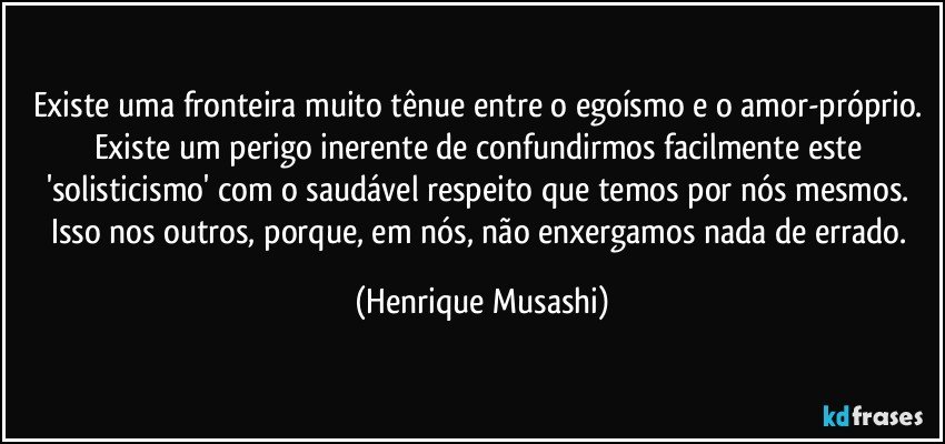 Existe uma fronteira muito tênue entre o egoísmo e o amor-próprio. Existe um perigo inerente de confundirmos facilmente este 'solisticismo' com o saudável respeito que temos por nós mesmos. Isso nos outros, porque, em nós, não enxergamos nada de errado. (Henrique Musashi)