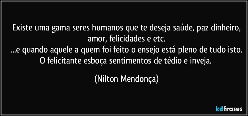 ⁠Existe uma gama seres humanos que te deseja saúde, paz dinheiro, amor, felicidades e etc.
...e quando aquele a quem foi feito o ensejo está pleno de tudo isto.
O felicitante esboça sentimentos de tédio e inveja. (Nilton Mendonça)