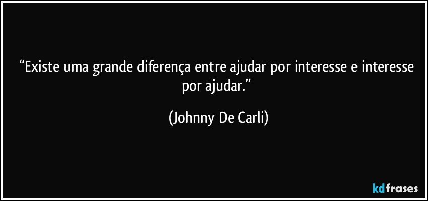 “Existe uma grande diferença entre ajudar por interesse e interesse por ajudar.” (Johnny De Carli)