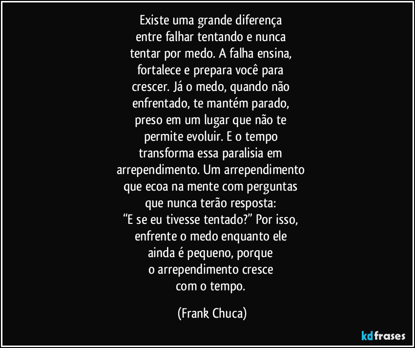 Existe uma grande diferença
entre falhar tentando e nunca
tentar por medo. A falha ensina,
fortalece e prepara você para
crescer. Já o medo, quando não
enfrentado, te mantém parado,
preso em um lugar que não te
permite evoluir. E o tempo
transforma essa paralisia em
arrependimento. Um arrependimento
que ecoa na mente com perguntas
que nunca terão resposta:
“E se eu tivesse tentado?” Por isso,
enfrente o medo enquanto ele
ainda é pequeno, porque
o arrependimento cresce
com o tempo. (Frank Chuca)