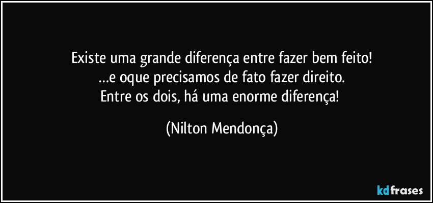 Existe uma grande diferença entre fazer bem feito!
…e oque precisamos de fato fazer direito.
Entre os dois, há uma enorme diferença! (Nilton Mendonça)