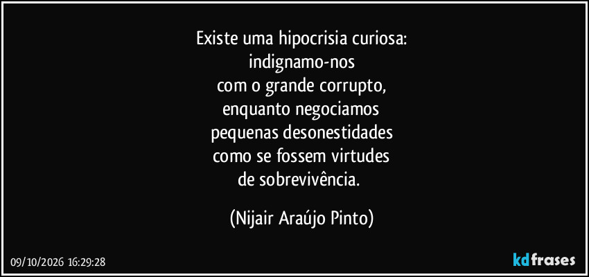Existe uma hipocrisia curiosa:
indignamo-nos
com o grande corrupto,
enquanto negociamos
pequenas desonestidades
como se fossem virtudes
de sobrevivência. (Nijair Araújo Pinto)