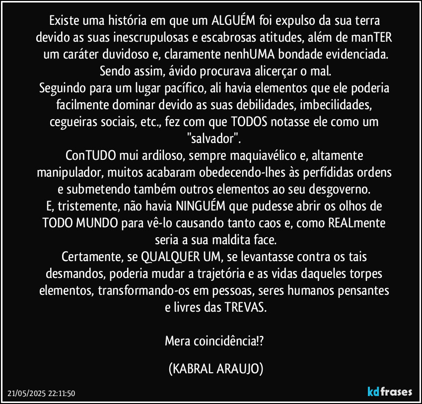 Existe uma história em que um ALGUÉM foi expulso da sua terra devido as suas inescrupulosas e escabrosas atitudes, além de manTER um caráter duvidoso e, claramente nenhUMA bondade evidenciada.
Sendo assim, ávido procurava alicerçar o mal.
Seguindo para um lugar pacífico, ali havia elementos que ele poderia facilmente dominar devido as suas debilidades, imbecilidades, cegueiras sociais, etc., fez com que TODOS notasse ele como um "salvador". 
ConTUDO mui ardiloso, sempre maquiavélico e, altamente manipulador, muitos acabaram obedecendo-lhes às perfídidas ordens e submetendo também outros elementos ao seu desgoverno. 
E, tristemente, não havia NINGUÉM que pudesse abrir os olhos de TODO MUNDO para vê-lo causando tanto caos e, como REALmente seria a sua maldita face.
Certamente, se QUALQUER UM, se levantasse contra os tais desmandos, poderia mudar a trajetória e as vidas daqueles torpes elementos, transformando-os em pessoas, seres humanos pensantes e livres das TREVAS.

Mera coincidência!? (KABRAL ARAUJO)