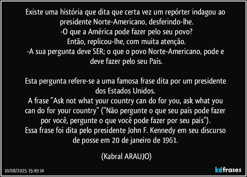 Existe uma história que dita que certa vez um repórter indagou ao presidente Norte-Americano, desferindo-lhe.
-O que a América pode fazer pelo seu povo?
Então, replicou-lhe, com muita atenção.
-A sua pergunta deve SER; o que o povo Norte-Americano, pode e deve fazer pelo seu País.

Esta pergunta refere-se a uma famosa frase dita por um presidente dos Estados Unidos. 
A frase  "Ask not what your country can do for you, ask what you can do for your country" ("Não pergunte o que seu país pode fazer por você, pergunte o que você pode fazer por seu país"). 
Essa frase foi dita pelo presidente John F. Kennedy em seu discurso de posse em 20 de janeiro de 1961. (KABRAL ARAUJO)